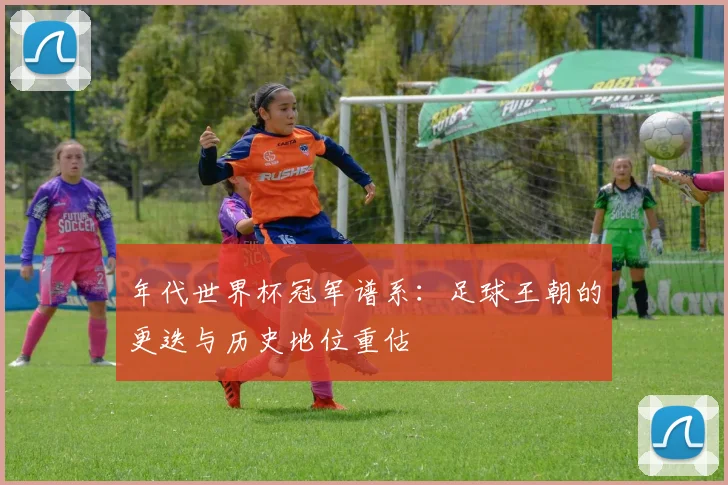 年代世界杯冠军谱系:足球王朝的更迭与历史地位重估