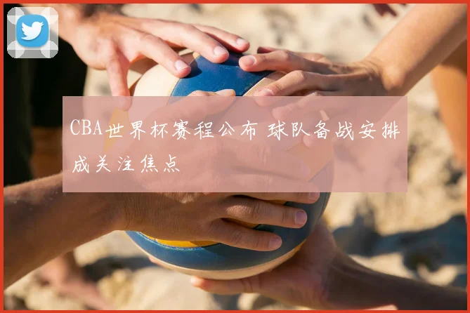 CBA世界杯赛程公布 球队备战安排成关注焦点