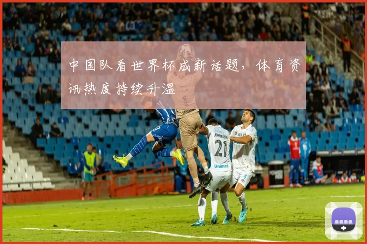 中国队看世界杯成新话题，体育资讯热度持续升温