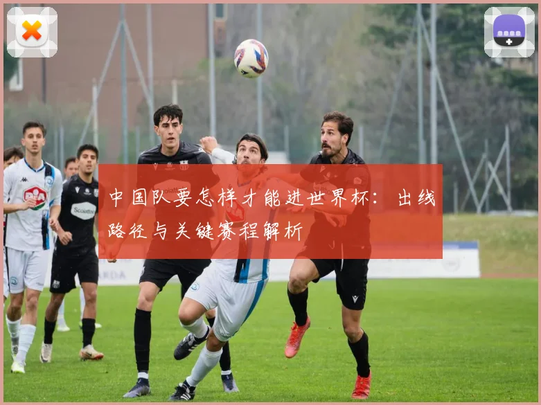 中国队要怎样才能进世界杯：出线路径与关键赛程解析