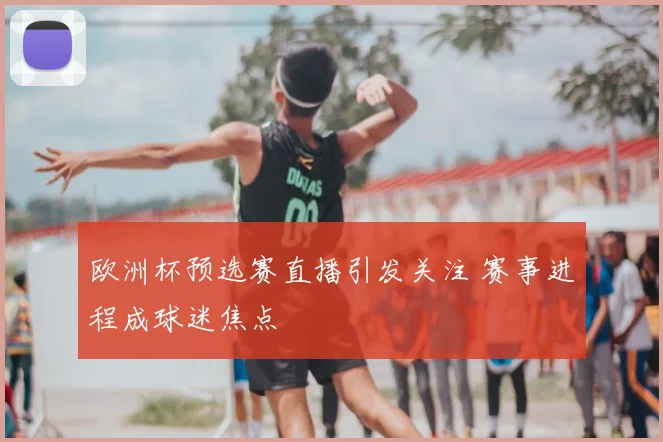 欧洲杯预选赛直播引发关注 赛事进程成球迷焦点