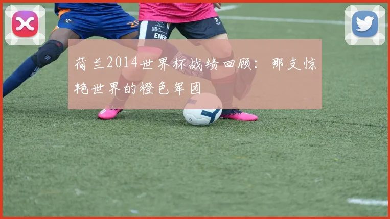 荷兰2014世界杯战绩回顾：那支惊艳世界的橙色军团