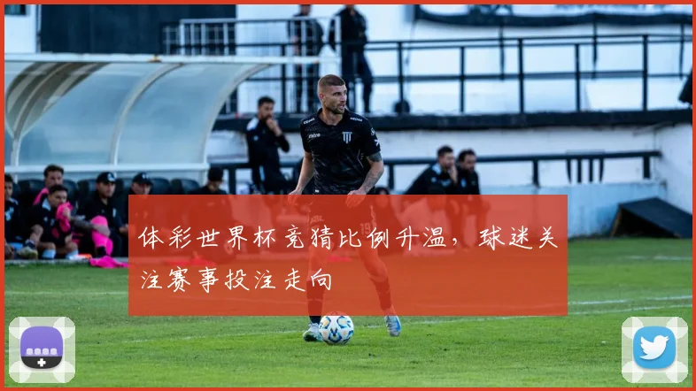 体彩世界杯竞猜比例升温,球迷关注赛事投注走向